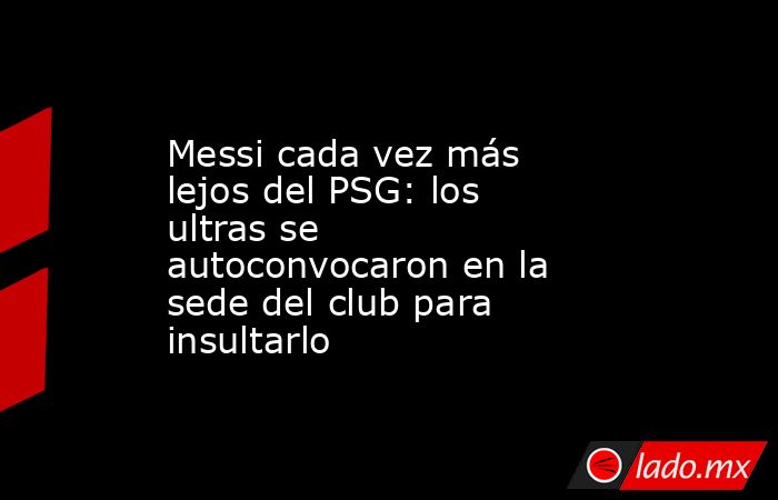 Messi cada vez más lejos del PSG: los ultras se autoconvocaron en la sede del club para insultarlo. Noticias en tiempo real
