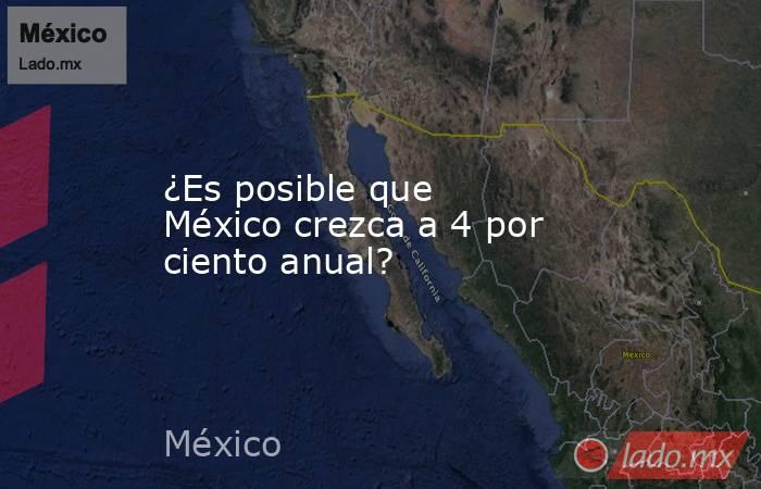 ¿Es posible que México crezca a 4 por ciento anual?. Noticias en tiempo real
