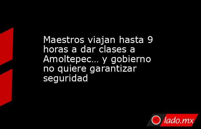 Maestros viajan hasta 9 horas a dar clases a Amoltepec… y gobierno no quiere garantizar seguridad. Noticias en tiempo real