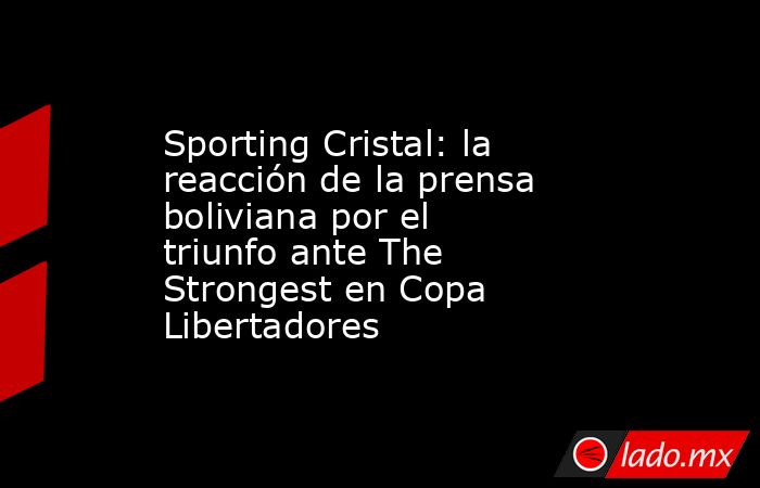 Sporting Cristal: la reacción de la prensa boliviana por el triunfo ante The Strongest en Copa Libertadores. Noticias en tiempo real