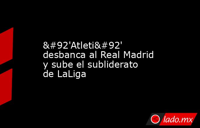 \'Atleti\' desbanca al Real Madrid y sube el subliderato de LaLiga. Noticias en tiempo real