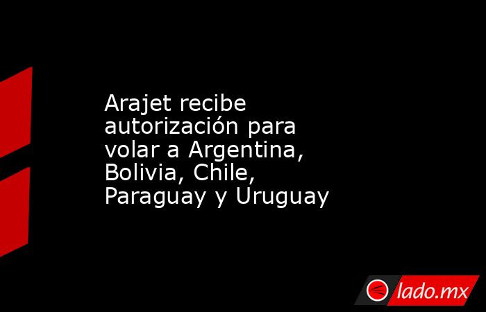 Arajet recibe autorización para volar a Argentina, Bolivia, Chile, Paraguay y Uruguay. Noticias en tiempo real