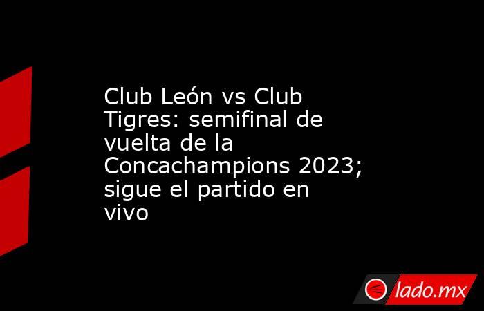 Club León vs Club Tigres: semifinal de vuelta de la Concachampions 2023; sigue el partido en vivo. Noticias en tiempo real