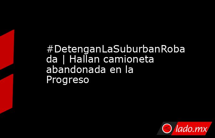 #DetenganLaSuburbanRobada | Hallan camioneta abandonada en la Progreso. Noticias en tiempo real
