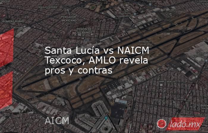 Santa Lucía vs NAICM Texcoco, AMLO revela pros y contras. Noticias en tiempo real