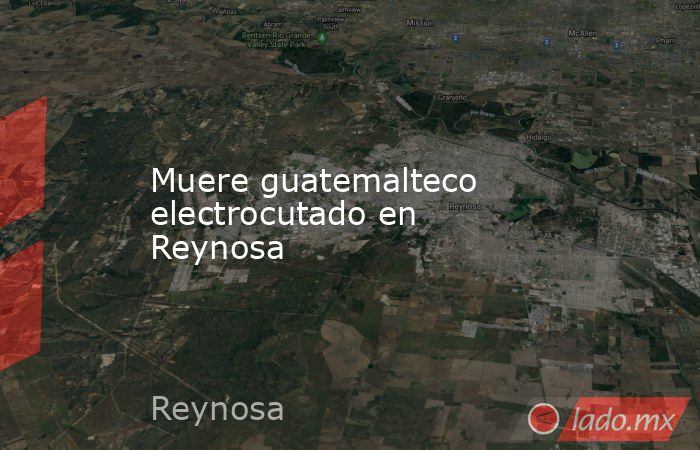 Muere guatemalteco electrocutado en Reynosa. Noticias en tiempo real