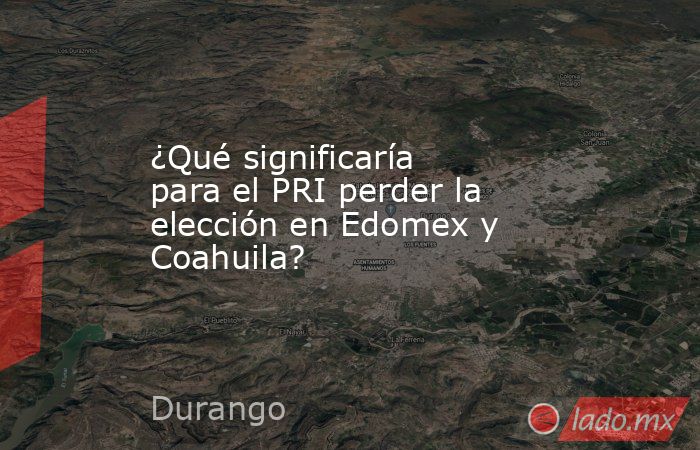 ¿Qué significaría para el PRI perder la elección en Edomex y Coahuila?. Noticias en tiempo real