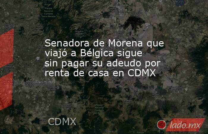 Senadora de Morena que viajó a Bélgica sigue sin pagar su adeudo por renta de casa en CDMX. Noticias en tiempo real