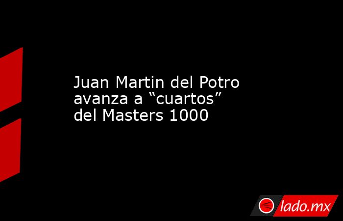 Juan Martin del Potro avanza a “cuartos” del Masters 1000. Noticias en tiempo real