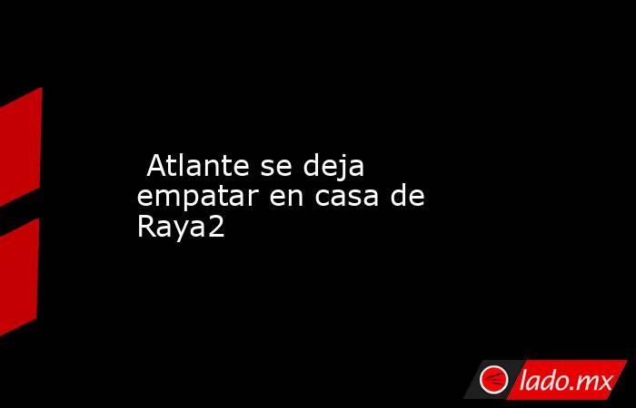  Atlante se deja empatar en casa de Raya2. Noticias en tiempo real