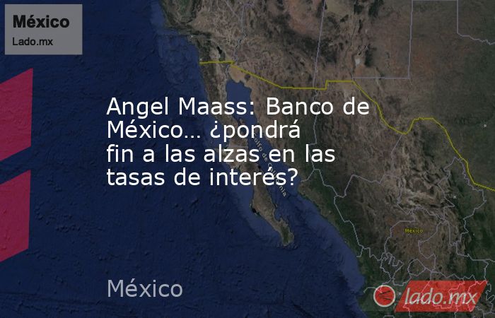 Angel Maass: Banco de México… ¿pondrá fin a las alzas en las tasas de interés?. Noticias en tiempo real