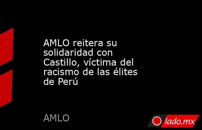 AMLO reitera su solidaridad con Castillo, víctima del racismo de las élites de Perú. Noticias en tiempo real