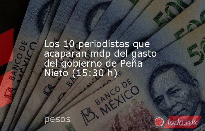 Los 10 periodistas que acaparan mdp del gasto del gobierno de Peña Nieto (15:30 h). Noticias en tiempo real