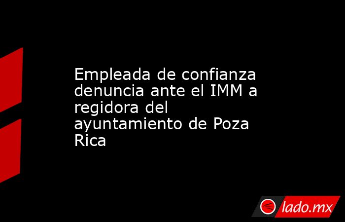 Empleada de confianza denuncia ante el IMM a regidora del ayuntamiento de Poza Rica. Noticias en tiempo real