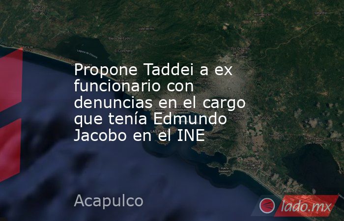 Propone Taddei a ex funcionario con  denuncias en el cargo que tenía Edmundo Jacobo en el INE. Noticias en tiempo real