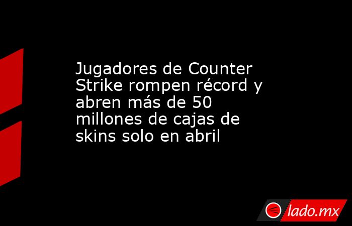 Jugadores de Counter Strike rompen récord y abren más de 50 millones de cajas de skins solo en abril. Noticias en tiempo real