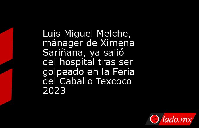 Luis Miguel Melche, mánager de Ximena Sariñana, ya salió del hospital tras ser golpeado en la Feria del Caballo Texcoco 2023. Noticias en tiempo real