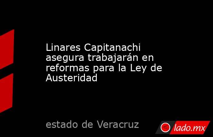 Linares Capitanachi asegura trabajarán en reformas para la Ley de Austeridad. Noticias en tiempo real
