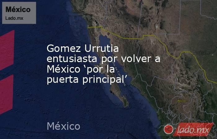 Gomez Urrutia entusiasta por volver a México ‘por la puerta principal’. Noticias en tiempo real
