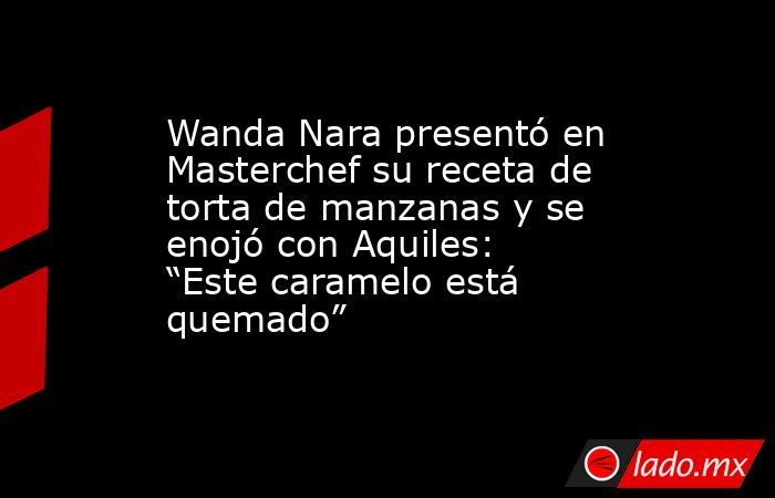 Wanda Nara presentó en Masterchef su receta de torta de manzanas y se enojó con Aquiles: “Este caramelo está quemado”. Noticias en tiempo real