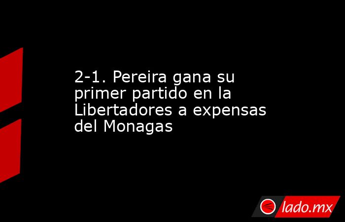 2-1. Pereira gana su primer partido en la Libertadores a expensas del Monagas. Noticias en tiempo real