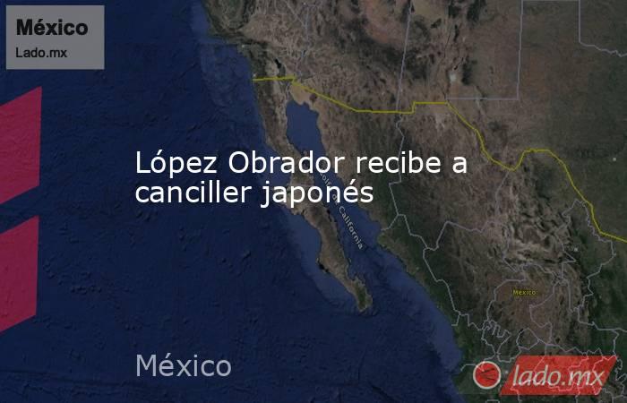 López Obrador recibe a canciller japonés. Noticias en tiempo real