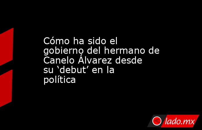 Cómo ha sido el gobierno del hermano de Canelo Álvarez desde su ‘debut’ en la política   . Noticias en tiempo real