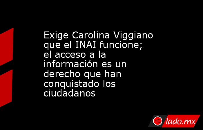 Exige Carolina Viggiano que el INAI funcione; el acceso a la información es un derecho que han conquistado los ciudadanos. Noticias en tiempo real