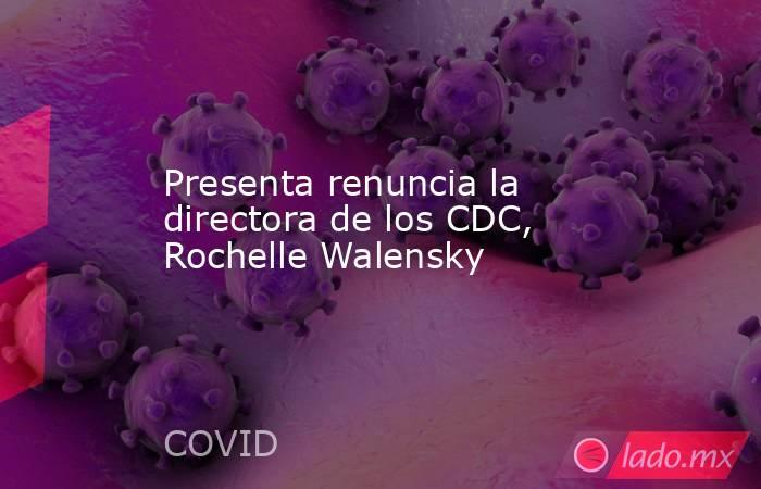 Presenta renuncia la directora de los CDC, Rochelle Walensky. Noticias en tiempo real