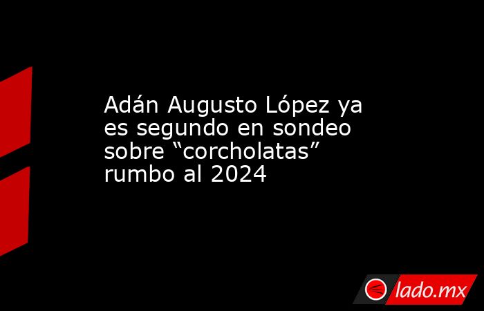 Adán Augusto López ya es segundo en sondeo sobre “corcholatas” rumbo al 2024. Noticias en tiempo real