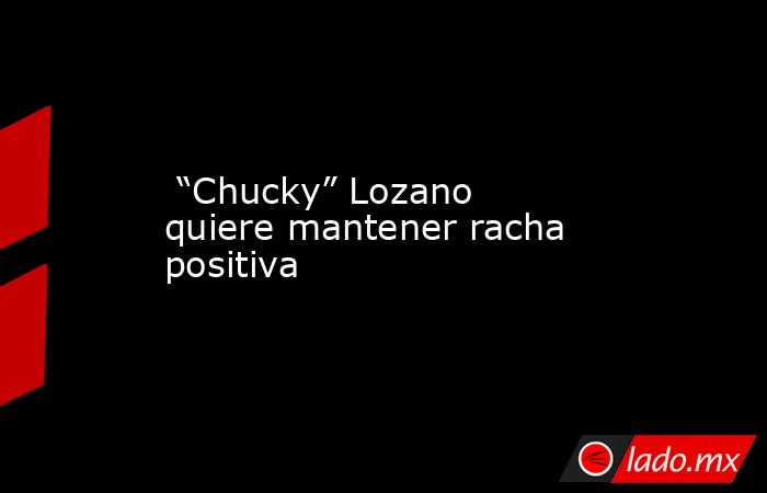  “Chucky” Lozano quiere mantener racha positiva. Noticias en tiempo real