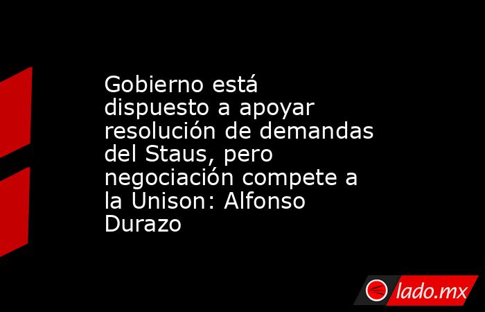 Gobierno está dispuesto a apoyar resolución de demandas del Staus, pero negociación compete a la Unison: Alfonso Durazo. Noticias en tiempo real
