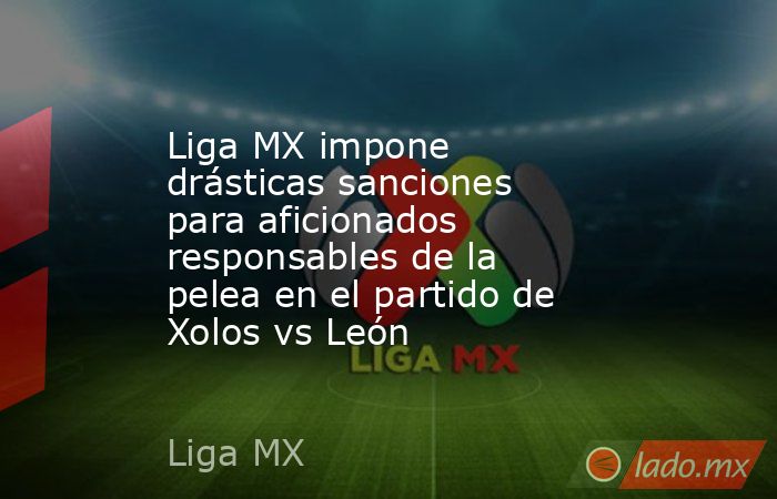 Liga MX impone drásticas sanciones para aficionados responsables de la pelea en el partido de Xolos vs León. Noticias en tiempo real