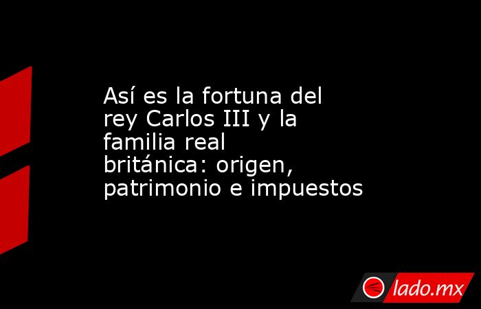 Así es la fortuna del rey Carlos III y la familia real británica: origen, patrimonio e impuestos. Noticias en tiempo real