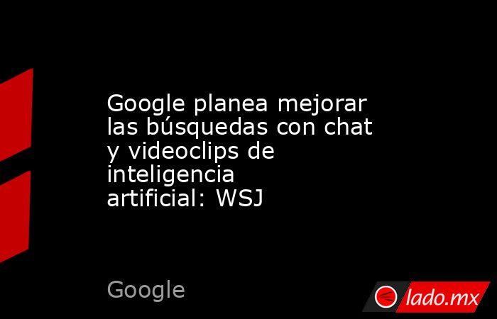 Google planea mejorar las búsquedas con chat y videoclips de inteligencia artificial: WSJ. Noticias en tiempo real