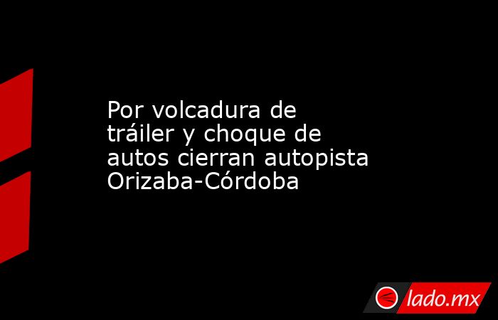 Por volcadura de tráiler y choque de autos cierran autopista Orizaba-Córdoba. Noticias en tiempo real