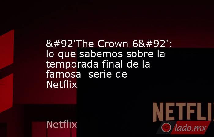 \'The Crown 6\': lo que sabemos sobre la temporada final de la famosa  serie de Netflix. Noticias en tiempo real