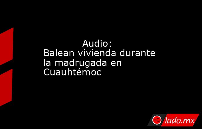             Audio: Balean vivienda durante la madrugada en Cuauhtémoc            . Noticias en tiempo real