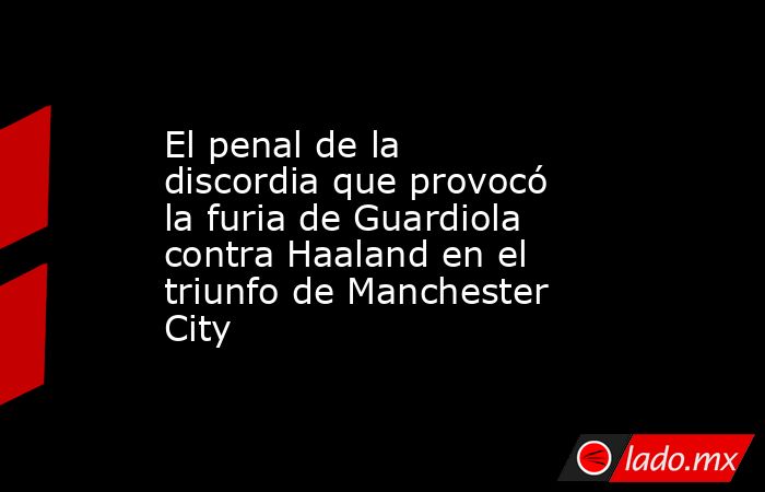 El penal de la discordia que provocó la furia de Guardiola contra Haaland en el triunfo de Manchester City. Noticias en tiempo real
