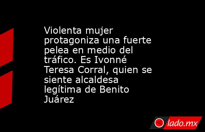 Violenta mujer protagoniza una fuerte pelea en medio del tráfico. Es Ivonné Teresa Corral, quien se siente alcaldesa legítima de Benito Juárez. Noticias en tiempo real