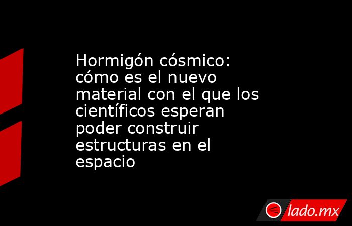 Hormigón cósmico: cómo es el nuevo material con el que los científicos esperan poder construir estructuras en el espacio. Noticias en tiempo real