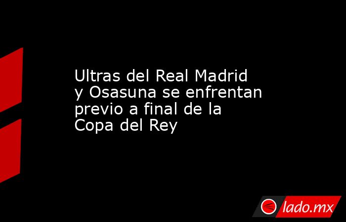 Ultras del Real Madrid y Osasuna se enfrentan previo a final de la Copa del Rey. Noticias en tiempo real