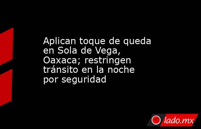Aplican toque de queda en Sola de Vega, Oaxaca; restringen tránsito en la noche por seguridad. Noticias en tiempo real