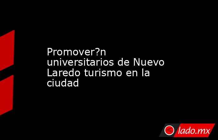 Promover?n universitarios de Nuevo Laredo turismo en la ciudad. Noticias en tiempo real