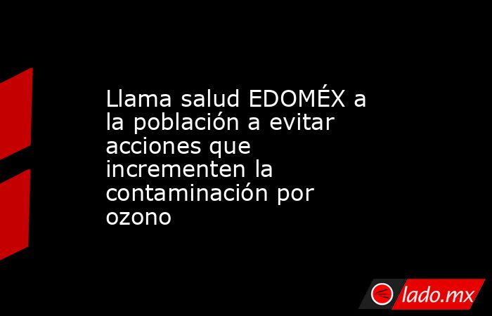 Llama salud EDOMÉX a la población a evitar acciones que incrementen la contaminación por ozono. Noticias en tiempo real