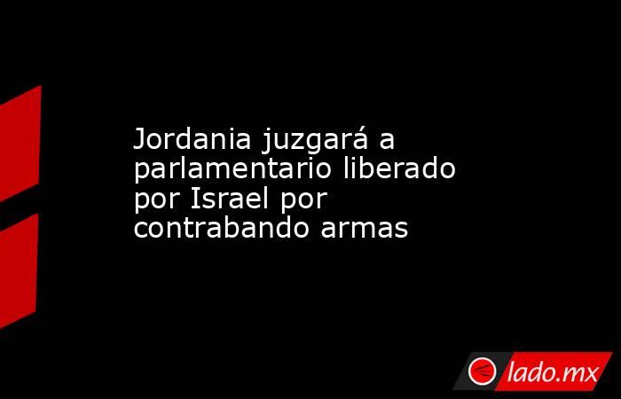 Jordania juzgará a parlamentario liberado por Israel por contrabando armas. Noticias en tiempo real