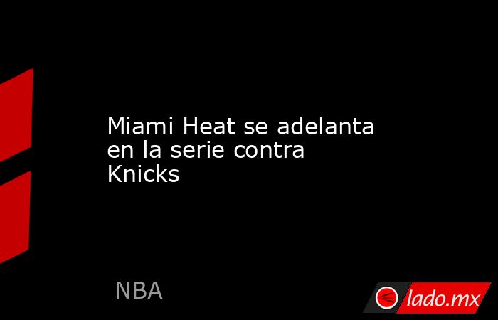 Miami Heat se adelanta en la serie contra Knicks. Noticias en tiempo real