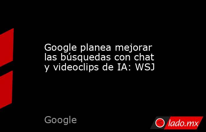 Google planea mejorar las búsquedas con chat y videoclips de IA: WSJ. Noticias en tiempo real