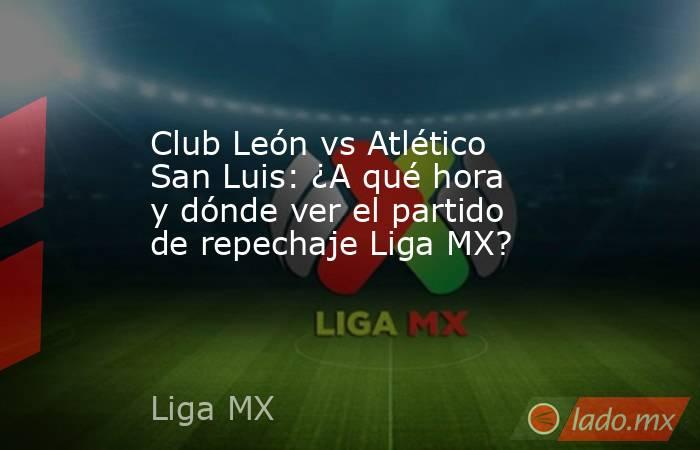 Club León vs Atlético San Luis: ¿A qué hora y dónde ver el partido de repechaje Liga MX?. Noticias en tiempo real