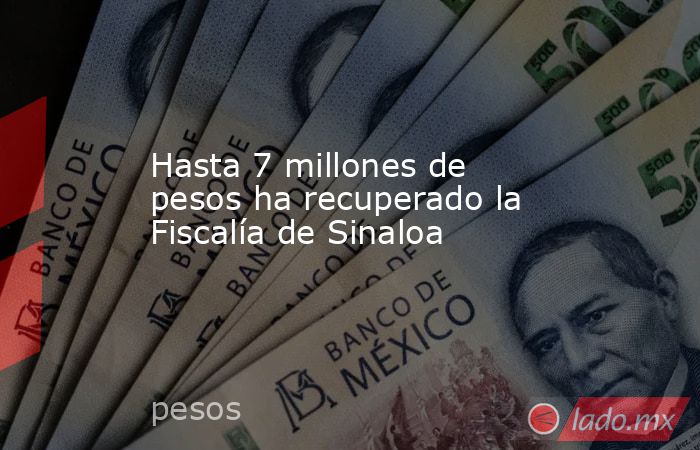 Hasta 7 millones de pesos ha recuperado la Fiscalía de Sinaloa. Noticias en tiempo real